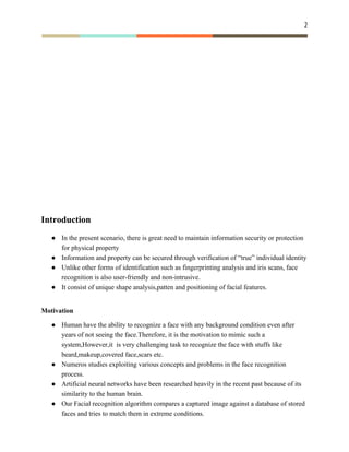 2 
 
Introduction
● In the present scenario, there is great need to maintain information security or protection
for physical property
● Information and property can be secured through verification of “true” individual identity
● Unlike other forms of identification such as fingerprinting analysis and iris scans, face
recognition is also user-friendly and non-intrusive.
● It consist of unique shape analysis,patten and positioning of facial features.
Motivation
● Human have the ability to recognize a face with any background condition even after
years of not seeing the face.Therefore, it is the motivation to mimic such a
system,However,it is very challenging task to recognize the face with stuffs like
beard,makeup,covered face,scars etc.
● Numeros studies exploiting various concepts and problems in the face recognition
process.
● Artificial neural networks have been researched heavily in the recent past because of its
similarity to the human brain.
● Our Facial recognition algorithm compares a captured image against a database of stored
faces and tries to match them in extreme conditions.
 
 