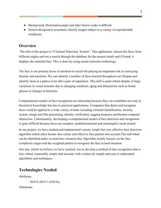 3 
 
● Background, illumination,angle and other factors make it difficult
● System designed to accurately classify images subject to a variety of unpredictable
conditions.
Overview
​The title of this project is “Criminal Detection System”. This application detects the faces from
different angles and run a search through the database for the nearest match and if found, it
displays the matched face. This is done by using neural networks technology.
The face is our primary focus of attention in social life playing an important role in conveying
identity and emotions. We can identify a number of faces learned throughout our lifespan and
identify faces at a glance even after years of separation. This skill is quite robust despite of large
variations in visual stimulus due to changing condition, aging and distractions such as beard,
glasses or changes in hairstyle.
Computational models of face recognition are interesting because they can contribute not only to
theoretical knowledge but also to practical applications. Computers that detect and recognize
faces could be applied to a wide variety of tasks including criminal identification, security
system, image and film processing, identity verification, tagging purposes and human-computer
interaction. Unfortunately, developing a computational model of face detection and recognition
is quite difficult because faces are complex, multidimensional and meaningful visual stimuli.
In our project, we have studied and implemented a pretty simple but very effective face detection
algorithm which takes human skin colour and effective face pattern into account.The individual
can be identified under covered face situation.Our Algorithm mainly focuses on the face
complexity stages and the weighted pattern to recognise the face in hard situation.
Our aim, which we believe we have reached, was to develop a method of face recognition that is
fast, robust, reasonably simple and accurate with a relatively simple and easy to understand
algorithms and techniques.
Technologies Needed
•Software
MATLAB 8.1 (r2015a)
•Hardware
 
 
