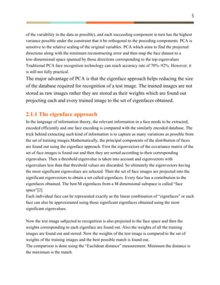5 
 
of the variability in the data as possible), and each succeeding component in turn has the highest
variance possible under the constraint that it be orthogonal to the preceding components. PCA is
sensitive to the relative scaling of the original variables. ​PCA which aims to find the projected
directions along with the minimum reconstructing error and then map the face dataset to a
low-dimensional space spanned by those directions corresponding to the top eigenvalues
Traditional PCA face recognition technology can reach accuracy rate of 70%–92%. However, it
is still not fully practical.
The major advantage of PCA is that the eigenface approach helps reducing the size
of the database required for recognition of a test image. The trained images are not
stored as raw images rather they are stored as their weights which are found out
projecting each and every trained image to the set of eigenfaces obtained.
2.1.1 The eigenface approach
In the language of information theory, the relevant information in a face needs to be extracted,
encoded efficiently and one face encoding is compared with the similarly encoded database. The
trick behind extracting such kind of information is to capture as many variations as possible from
the set of training images.Mathematically, the principal components of the distribution of faces
are found out using the eigenface approach. First the eigenvectors of the covariance matrix of the
set of face images is found out and then they are sorted according to their corresponding
eigenvalues. Then a threshold eigenvalue is taken into account and eigenvectors with
eigenvalues less than that threshold values are discarded. So ultimately the eigenvectors having
the most significant eigenvalues are selected. Then the set of face images are projected into the
significant eigenvectors to obtain a set called eigenfaces. Every face has a contribution to the
eigenfaces obtained. The best M eigenfaces from a M dimensional subspace is called “face
space”[2]
Each individual face can be represented exactly as the linear combination of “eigenfaces” or each
face can also be approximated using those significant eigenfaces obtained using the most
significant eigenvalues.
Now the test image subjected to recognition is also projected to the face space and then the
weights corresponding to each eigenface are found out. Also the weights of all the training
images are found out and stored. Now the weights of the test image is compared to the set of
weights of the training images and the best possible match is found out.
The comparison is done using the “Euclidean distance” measurement. Minimum the distance is
the maximum is the match.
 
 