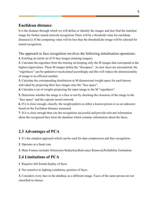 6 
 
Euclidean distance
It is the distance through which we will define or identify the images and also find the matched
image for further neural network recognition.There will be a threshold value for euclidean
distance( .If the comparing value will be less than the threshold,the image will be selected for)λ
neural recognition.
The approach to face recognition involves the following initialisation operations:
1.​ Fetching an initial set of N face images (training images).
2​. Calculate the eigenface from the training set keeping only the M images that correspond to the
highest eigenvalues. These M images define the “facespace”. As new faces are encountered, the
“eigenfaces” can be updated or recalculated accordingly and this will reduce the dimensionality
of image to an efficient number.
3.​ Calculate the corresponding distribution in M dimensional weight space for each known
individual by projecting their face images onto the “face space”.
4.​ Calculate a set of weights projecting the input image to the M “eigenfaces”.
5. ​Determine whether the image is a face or not by checking the closeness of the image to the
“face space” and the capsule neural network.
6.​ If it is close enough, classify, the weight pattern as either a known person or as an unknown
based on the Euclidean distance measured.
7​. If it is close enough then cite the recognition successful and provide relevant information
about the recognised face form the database which contains information about the faces​.
2.3 Advantages of PCA
1​. It’s the simplest approach which can be used for data compression and face recognition.
2​. Operates at a faster rate.
3​. Main Feature includes Dimension Reduction,Relevance Removal,Probability Estimation
2.4 Limitations of PCA
1​. Requires full frontal display of faces
2​. Not sensitive to lighting conditions, position of faces.
3.​ Considers every face in the database as a different image. Faces of the same person are not
classified in classes.
 
 