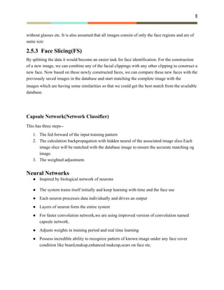 8 
 
without glasses etc. It is also assumed that all images consist of only the face regions and are of
same size
2.5.3 Face Slicing(FS)
By splitting the data it would become an easier task for face identification. For the construction
of a new image, we can combine any of the facial clippings with any other clipping to construct a
new face. Now based on these newly constructed faces, we can compare these new faces with the
previously saved images in the database and start matching the complete image with the
images which are having some similarities so that we could get the best match from the available
database.
Capsule Network(Network Classifier)
This has three steps--
1. The fed forward of the input training pattern
2. The calculation backpropagation with hidden neural of the associated image slice.Each
image slice will be matched with the database image to ensure the accurate matching og
image.
3. The weighted adjustment.
Neural Networks
● Inspired by biological network of neurons
● The system trains itself initially and keep learning with time and the face use
● Each neuron processes data individually and drives an output
● Layers of neuron form the entire system
● For faster convolution network,we are using improved version of convolution named
capsule network.
● Adjusts weights in training period and real time learning
● Possess incredible ability to recognize pattern of known image under any face cover
condition like beard,makup,enhanced makeup,scars on face etc.
 
 