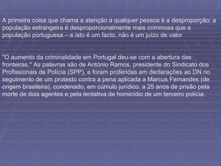 A primeira coisa que chama a atenção a qualquer pessoa é a desproporção: a população estrangeira é desproporcionalmente mais criminosa que a população portuguesa – e isto é um facto, não é um juízo de valor "O aumento da criminalidade em Portugal deu-se com a abertura das fronteiras." As palavras são de António Ramos, presidente do Sindicato dos Profissionais de Polícia (SPP), e foram proferidas em declarações ao DN no seguimento de um protesto contra a pena aplicada a Marcus Fernandes (de origem brasileira), condenado, em cúmulo jurídico, a 25 anos de prisão pela morte de dois agentes e pela tentativa de homicídio de um terceiro polícia. 