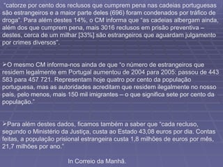 “ catorze por cento dos reclusos que cumprem pena nas cadeias portuguesas são estrangeiros e a maior parte deles (696) foram condenados por tráfico de droga”. Para além destes 14%, o CM informa que “as cadeias albergam ainda, além dos que cumprem pena, mais 3016 reclusos em prisão preventiva – destes, cerca de um milhar [33%] são estrangeiros que aguardam julgamento por crimes diversos”.    O mesmo CM informa-nos ainda de que “o número de estrangeiros que residem legalmente em Portugal aumentou de 2004 para 2005: passou de 443 583 para 457 721. Representam hoje quatro por cento da população portuguesa, mas as autoridades acreditam que residem ilegalmente no nosso país, pelo menos, mais 150 mil imigrantes – o que significa sete por cento da população.” Para além destes dados, ficamos também a saber que “cada recluso, segundo o Ministério da Justiça, custa ao Estado 43,08 euros por dia. Contas feitas, a população prisional estrangeira custa 1,8 milhões de euros por mês, 21,7 milhões por ano.” In Correio da Manhã. 