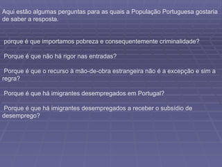 Aqui estão algumas perguntas para as quais a População Portuguesa gostaria de saber a resposta. porque é que importamos pobreza e consequentemente criminalidade? Porque é que não há rigor nas entradas? Porque é que o recurso à mão-de-obra estrangeira não é a excepção e sim a regra? Porque é que há imigrantes desempregados em Portugal? Porque é que há imigrantes desempregados a receber o subsídio de desemprego?  