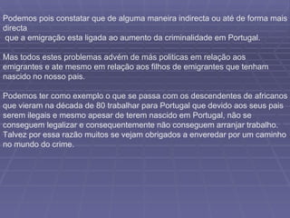Podemos pois constatar que de alguma maneira indirecta ou até de forma mais directa que a emigração esta ligada ao aumento da criminalidade em Portugal. Mas todos estes problemas advém de más politicas em relação aos emigrantes e ate mesmo em relação aos filhos de emigrantes que tenham nascido no nosso pais. Podemos ter como exemplo o que se passa com os descendentes de africanos que vieram na década de 80 trabalhar para Portugal que devido aos seus pais serem ilegais e mesmo apesar de terem nascido em Portugal, não se conseguem legalizar e consequentemente não conseguem arranjar trabalho. Talvez por essa razão muitos se vejam obrigados a enveredar por um caminho no mundo do crime. 