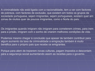 A criminalidade não está ligada com a nacionalidade, tem a ver com factores de pobreza, com factores de exclusão, que existem em todos os grupos da sociedade portuguesa, sejam imigrantes, sejam portugueses, existem quer em zonas de muitos quer de poucos imigrantes, como o Norte do país. Os imigrantes quando imigram não imigram para cometerem crimes, para irem para a prisão, imigram com o sonho de criarem melhores condições de vida. Podemos mesmo chegar à conclusão que apesar de também contribuir para algum aumento da taxa de criminalidade a emigração também é muito benéfica para o próprio pais que recebe os emigrantes.  Porque para alem de trazerem novas culturas, pagam impostos e descontam para a segurança social aumentando assim as receitas para o governo. 