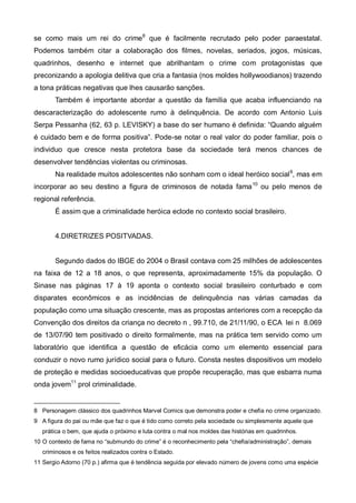 se como mais um rei do crime8 que é facilmente recrutado pelo poder paraestatal.
Podemos também citar a colaboração dos filmes, novelas, seriados, jogos, músicas,
quadrinhos, desenho e internet que abrilhantam o crime com protagonistas que
preconizando a apologia delitiva que cria a fantasia (nos moldes hollywoodianos) trazendo
a tona práticas negativas que lhes causarão sanções.
       Também é importante abordar a questão da família que acaba influenciando na
descaracterização do adolescente rumo à delinquência. De acordo com Antonio Luis
Serpa Pessanha (62, 63 p. LEVISKY) a base do ser humano é definida: “Quando alguém
é cuidado bem e de forma positiva”. Pode-se notar o real valor do poder familiar, pois o
individuo que cresce nesta protetora base da sociedade terá menos chances de
desenvolver tendências violentas ou criminosas.
       Na realidade muitos adolescentes não sonham com o ideal heróico social 9, mas em
incorporar ao seu destino a figura de criminosos de notada fama 10 ou pelo menos de
regional referência.
       É assim que a criminalidade heróica eclode no contexto social brasileiro.


       4.DIRETRIZES POSITVADAS.


       Segundo dados do IBGE do 2004 o Brasil contava com 25 milhões de adolescentes
na faixa de 12 a 18 anos, o que representa, aproximadamente 15% da população. O
Sinase nas páginas 17 à 19 aponta o contexto social brasileiro conturbado e com
disparates econômicos e as incidências de delinquência nas várias camadas da
população como uma situação crescente, mas as propostas anteriores com a recepção da
Convenção dos direitos da criança no decreto n , 99.710, de 21/11/90, o ECA lei n 8.069
de 13/07/90 tem positivado o direito formalmente, mas na prática tem servido como um
laboratório que identifica a questão de eficácia como um elemento essencial para
conduzir o novo rumo jurídico social para o futuro. Consta nestes dispositivos um modelo
de proteção e medidas socioeducativas que propõe recuperação, mas que esbarra numa
onda jovem11 prol criminalidade.


8 Personagem clássico dos quadrinhos Marvel Comics que demonstra poder e chefia no crime organizado.
9 A figura do pai ou mãe que faz o que é tido como correto pela sociedade ou simplesmente aquele que
   prática o bem, que ajuda o próximo e luta contra o mal nos moldes das histórias em quadrinhos.
10 O contexto de fama no “submundo do crime” é o reconhecimento pela “chefia/administração”, demais
   criminosos e os feitos realizados contra o Estado.
11 Sergio Adorno (70 p.) afirma que é tendência seguida por elevado número de jovens como uma espécie
 