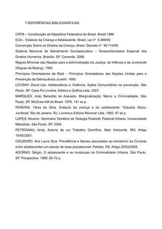 7.REFERÊNCIAS BIBLIOGRÁFICAS


CRFB – Constituição da República Federativa do Brasil. Brasil.1988
ECA – Estatuto da Criança e Adolescente. Brasil. Lei nº 8.069/90.
Convenção Sobre os Direitos da Criança. Brasil. Decreto nº 99.710/90.
Sistema Nacional de Atendimento Socioeducativo – Sinase/Secretaria Especial dos
Direitos Humanos. Brasília. DF. Conanda. 2006.
Regras Mínimas das Nações para a Administração da Justiça, da Infância e da Juventude
(Regras de Beijing). 1985.
Princípios Orientadores de Riad – Princípios Orientadores das Nações Unidas para a
Prevenção da Delinquência Juvenil. 1990.
LEVISKY, David Léo. Adolescência e Violência: Ações Comunitárias na prevenção. São
Paulo. SP. Casa Psi Livraria, Editora e Gráfica Ltda. 2007.
MARQUES, João Benedito de Azevedo. Marginalização: Menor e Criminalidade. São
Paulo. SP. McGraw-Hill do Brasil. 1976. 141 ss p.
PEREIRA, Tânia da Silva. Estatuto da criança e do adolescente: “Estudos Sócio-
Jurídicos”.Rio de Janeiro. RJ. Livraria e Editora Renovar Ltda. 1992. 67 ss p.
LOPES, Nicanor. Seminário Temático de Teologia Pastoral; Pastoral Urbana. Universidade
Metodista. São Paulo. SP. 2009.
PETROIANU, Andy. Autoria de um Trabalho Científico. Belo Horizonte. MG. Artigo
19/06/2001.
CRUZEIRO, Ana Laura Sica. Prevalência e fatores associados ao transtorno da Conduta
entre adolescentes:um estudo de base populacional. Pelotas. RS. Artigo 20/02/2008.
ADORNO, Sérgio. O adolescente e as mudanças na Criminalidade Urbana. São Paulo.
SP. Perspecitva. 1999. 62-72 p.
 