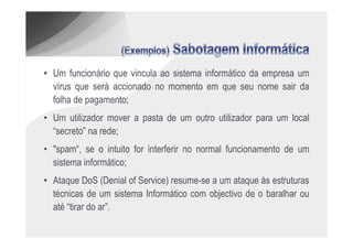 • Um funcionário que vincula ao sistema informático da empresa um
  vírus que será accionado no momento em que seu nome sair da
  folha de pagamento;
• Um utilizador mover a pasta de um outro utilizador para um local
  “secreto” na rede;
• "spam“, se o intuito for interferir no normal funcionamento de um
  sistema informático;
• Ataque DoS (Denial of Service) resume-se a um ataque às estruturas
  técnicas de um sistema Informático com objectivo de o baralhar ou
  até “tirar do ar”.
 