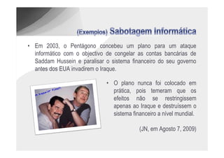 • Em 2003, o Pentágono concebeu um plano para um ataque
  informático com o objectivo de congelar as contas bancárias de
  Saddam Hussein e paralisar o sistema financeiro do seu governo
  antes dos EUA invadirem o Iraque.

                             • O plano nunca foi colocado em
                               prática, pois temeram que os
                               efeitos não se restringissem
                               apenas ao Iraque e destruíssem o
                               sistema financeiro a nível mundial.

                                          (JN, em Agosto 7, 2009)
 