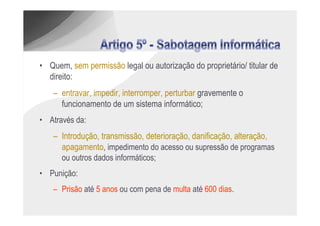 • Quem, sem permissão legal ou autorização do proprietário/ titular de
  direito:
    – entravar, impedir, interromper, perturbar gravemente o
      funcionamento de um sistema informático;
• Através da:
    – Introdução, transmissão, deterioração, danificação, alteração,
      apagamento, impedimento do acesso ou supressão de programas
      ou outros dados informáticos;
• Punição:
    – Prisão até 5 anos ou com pena de multa até 600 dias.
 