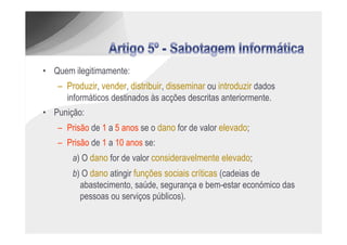 • Quem ilegitimamente:
   – Produzir, vender, distribuir, disseminar ou introduzir dados
     informáticos destinados às acções descritas anteriormente.
• Punição:
    – Prisão de 1 a 5 anos se o dano for de valor elevado;
    – Prisão de 1 a 10 anos se:
        a) O dano for de valor consideravelmente elevado;
        b) O dano atingir funções sociais críticas (cadeias de
          abastecimento, saúde, segurança e bem-estar económico das
          pessoas ou serviços públicos).
 