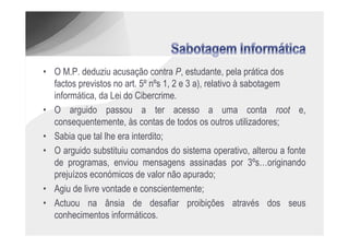 • O M.P. deduziu acusação contra P, estudante, pela prática dos
  factos previstos no art. 5º nºs 1, 2 e 3 a), relativo à sabotagem
  informática, da Lei do Cibercrime.
• O arguido passou a ter acesso a uma conta root e,
  consequentemente, às contas de todos os outros utilizadores;
• Sabia que tal lhe era interdito;
• O arguido substituiu comandos do sistema operativo, alterou a fonte
  de programas, enviou mensagens assinadas por 3ºs…originando
  prejuízos económicos de valor não apurado;
• Agiu de livre vontade e conscientemente;
• Actuou na ânsia de desafiar proibições através dos seus
  conhecimentos informáticos.
 