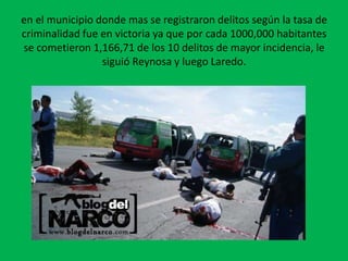 en el municipio donde mas se registraron delitos según la tasa de criminalidad fue en victoria ya que por cada 1000,000 habitantes se cometieron 1,166,71 de los 10 delitos de mayor incidencia, le siguió Reynosa y luego Laredo.