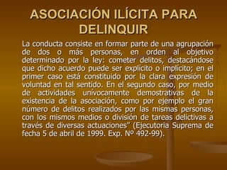 ASOCIACIÓN ILÍCITA PARA
        DELINQUIR
La conducta consiste en formar parte de una agrupación
de dos o más personas, en orden al objetivo
determinado por la ley: cometer delitos, destacándose
que dicho acuerdo puede ser explícito o implícito; en el
primer caso está constituido por la clara expresión de
voluntad en tal sentido. En el segundo caso, por medio
de actividades unívocamente demostrativas de la
existencia de la asociación, como por ejemplo el gran
número de delitos realizados por las mismas personas,
con los mismos medios o división de tareas delictivas a
través de diversas actuaciones” (Ejecutoria Suprema de
fecha 5 de abril de 1999. Exp. Nº 492-99).
 