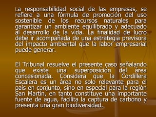 La responsabilidad social de las empresas, se
refiere a una fórmula de promoción del uso
sostenible de los recursos naturales para
garantizar un ambiente equilibrado y adecuado
al desarrollo de la vida. La finalidad de lucro
debe ir acompañada de una estrategia previsora
del impacto ambiental que la labor empresarial
puede generar.

El Tribunal resuelve el presente caso señalando
que existe una superposición del área
concesionada. Considera que la Cordillera
Escalera es un área no solo relevante para el
país en conjunto, sino en especial para la región
San Martín, en tanto constituye una importante
fuente de agua, facilita la captura de carbono y
presenta una gran biodiversidad.
 