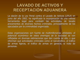 LAVADO DE ACTIVOS Y
     RECEPTACIÓN ADUANERA
La dación de la Ley Penal contra el Lavado de Activos (LPLA) en
junio del año 2002, ha significado la incorporación de una valiosa
herramienta legal para combatir las actividades de lavado
provenientes de diversos hechos criminales, principalmente de los
ejecutados por la criminalidad organizada.

Estas organizaciones son fuente de multimillonarias utilidades; el
potencial económico de estos enemigos de la sociedad se ven
reflejadas en diversas estimaciones que dan cuenta de ello, y que
informan qué actividades criminales como el narcotráfico, el tráfico
de armas ligeras, el tráfico de armas en general, la trata de
personas.
 