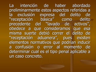 La    intención   de     haber    abordado
preliminarmente estos aspectos referidas a
la exclusión expresa del delito de
“receptación    básica”     como       delito
precedente del “lavado de activos”,
obedece a que consideramos que esa
misma suerte debió correr el delito de
“receptación aduanera”, pues existen
elementos normativos que podrían inducir
a confusión o error al momento de
determinar cual es el tipo penal aplicable a
un caso concreto.
 
