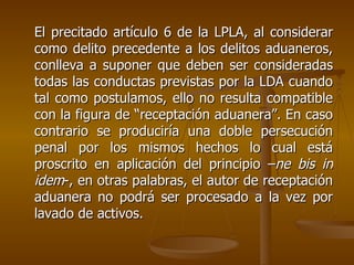 El precitado artículo 6 de la LPLA, al considerar
como delito precedente a los delitos aduaneros,
conlleva a suponer que deben ser consideradas
todas las conductas previstas por la LDA cuando
tal como postulamos, ello no resulta compatible
con la figura de “receptación aduanera”. En caso
contrario se produciría una doble persecución
penal por los mismos hechos lo cual está
proscrito en aplicación del principio –ne bis in
idem-, en otras palabras, el autor de receptación
aduanera no podrá ser procesado a la vez por
lavado de activos.
 