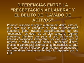 DIFERENCIAS ENTRE LA
  “RECEPTACIÓN ADUANERA” Y
   EL DELITO DE “LAVADO DE
           ACTIVOS”
Primero: respecto al objeto material del delito, esto es,
que para que se configure el delito de receptación
aduanera debe tratarse específicamente de una
“mercancía”, es decir, de un bien sujeto al régimen
aduanero; mientras que para el caso de lavado de
activos corresponde interpretar, por exclusión, que se
refieren a todos aquellos bienes (entiéndase dinero,
efectos o ganancias) distintos a las mercancías ya que,
tal como hemos indicado, estas últimas se encuentran
comprendidas taxativamente bajo lo dispuesto por la
LDA.
 