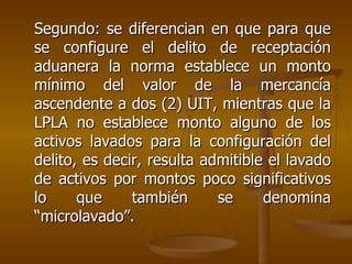 Segundo: se diferencian en que para que
se configure el delito de receptación
aduanera la norma establece un monto
mínimo del valor de la mercancía
ascendente a dos (2) UIT, mientras que la
LPLA no establece monto alguno de los
activos lavados para la configuración del
delito, es decir, resulta admitible el lavado
de activos por montos poco significativos
lo     que     también      se     denomina
“microlavado”.
 