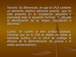 Tercero: Se diferencian, en que la LPLA contiene
un elemento objetivo adicional ausente que no
está presente en la receptación aduanera y
expresada bajo la siguiente formula: “y dificulta
la identificación de su origen, incautación o
decomiso” .

Cuarto: En cuanto al bien jurídico tutelado,
mientras que en la LDA es objeto de tutela la
hacienda publica, en la LPLA se protege la
eficacia de la administración de justicia y el
orden socioeconómico.
 