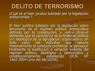 DELITO DE TERRORISMO
¿Cuál es el bien jurídico tutelado por la legislación
antiterrorista ?

El bien jurídico tutelado por la legislación sobre
terrorismo es el régimen político democrático
definido por la constitución, y -entre otros-el
elemento que lo caracteriza es la finalidad política
y/o ideológica de la agrupación organizada-o, en
todo    caso,    del    individuo    que    ejecuta
materialmente la conducta prohibida- al perseguir
finalmente la sustitución o variación violenta del
régimen político, ideológico y democrático y
constitucionalmente      establecido    (R.N.    Nº
1462-2004-Lima del 06/10/04).
 