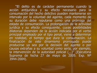 “El delito es de carácter permanente cuando la
acción antijurídica y su efecto necesario para la
consumación del hecho delictivo pueden mantenerse sin
intervalo por la voluntad del agente, cada momento de
su duración debe reputarse como una prórroga del
estado de consumación. La prolongación de la actividad
jurídica y su efecto consiguiente, cuyas posibilidades
dilatorias dependen de la acción indicada por el verbo
principal empleado por el tipo penal, viene a determinar
en realidad, el tiempo que dura la consumación. La
finalización de este dinamismo prorrogado puede
producirse ya sea por la decisión del agente o por
causas extrañas a su voluntad como sería, por ejemplo,
la intervención de la autoridad policial (...)” (Ejecutoria
Suprema de fecha 27 de mayo de 2005. Exp. Nº
3944-2004).
 