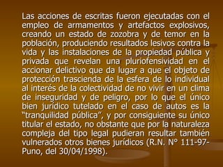 Las acciones de escritas fueron ejecutadas con el
empleo de armamentos y artefactos explosivos,
creando un estado de zozobra y de temor en la
población, produciendo resultados lesivos contra la
vida y las instalaciones de la propiedad pública y
privada que revelan una pluriofensividad en el
accionar delictivo que da lugar a que el objeto de
protección trascienda de la esfera de lo individual
al interés de la colectividad de no vivir en un clima
de inseguridad y de peligro, por lo que el único
bien jurídico tutelado en el caso de autos es la
“tranquilidad pública”, y por consiguiente su único
titular el estado, no obstante que por la naturaleza
compleja del tipo legal pudieran resultar también
vulnerados otros bienes jurídicos (R.N. N° 111-97-
Puno, del 30/04/1998).
 