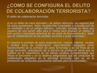 ¿COMO SE CONFIGURA EL DELITO
DE COLABORACIÓN TERRORISTA?
El delito de colaboración terrorista:

a) es un delito de mera actividad y de peligro abstracto -no requiere que
los actos perpetrados estén causalmente conectados a la producción de
un resultado o de un peligro delictivo concreto, aunque es obvio que
requiere de una acción apta para sí misma para producir un peligro al
bien jurídico (idoneidad potencial de los actos de favorecimiento), delito
que es independiente de las posibles acciones o actos terroristas-;

b) importa la comisión de actos preparatorios -realizar, obtener, recabar
y facilitar actos de colaboración- especialmente castigados como
favorecimiento de la comisión de actos terroristas y de los fines de un
grupo terrorista -anticipación de la barrera de protección penal que se
justifica en la importancia de los bienes jurídicos fundamentales que
afecta el terrorismo y en la objetiva peligrosidad que las conductas de
colaboración adquieren en la actividad terrorista, esto es, en la
prevención de conductas gravemente dañosas para la comunidad-;
 