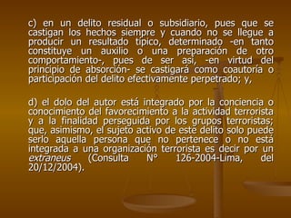 c) en un delito residual o subsidiario, pues que se
castigan los hechos siempre y cuando no se llegue a
producir un resultado típico, determinado -en tanto
constituye un auxilio o una preparación de otro
comportamiento-, pues de ser así, -en virtud del
principio de absorción- se castigará como coautoría o
participación del delito efectivamente perpetrado; y,

d) el dolo del autor está integrado por la conciencia o
conocimiento del favorecimiento a la actividad terrorista
y a la finalidad perseguida por los grupos terroristas;
que, asimismo, el sujeto activo de este delito solo puede
serlo aquella persona que no pertenece o no está
integrada a una organización terrorista es decir por un
extraneus     (Consulta    N°     126-2004-Lima,       del
20/12/2004).
 