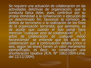 Se requiere una actuación de colaboración en las
actividades delictivas de organización; que la
conducta típica debe, pues, contribuir por su
propia idoneidad a la consecución o ejecución de
un determinado fin: favorecer la comisión de
delitos de terrorismo o la realización de los fines
de la organización terrorista; que asimismo, es
de acotar que cuando el tipo penal hace
mención “cualquier acto de colaboración” o “(…)
actos de colaboración de cualquier modo
favoreciendo” se entiende que los actos de
colaboración que a continuación detalla (cinco o
seis, según las leyes) tienen un valor meramente
ejemplificado, es decir, no constituyen una
enumeración taxativa (R.N. N° 1062-2004-Lima,
del 22/12/2004).
 