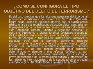¿CÓMO SE CONFIGURA EL TIPO
OBJETIVO DEL DELITO DE TERRORISMO?
  Es del caso precisar que los alcances generales del tipo penal
  previsto en el artículo 2 del Decreto Ley Nº 25475: Que esta
  figura exige, desde la tipicidad objetiva que el sujeto activo
  realice una de dos modalidades de acción típica, centradas en
  la perpetración de delitos contra bienes jurídicos individuales -
  vida, integridad corporal, libertad y seguridad personal-, y
  contra el patrimonio o bienes jurídicos colectivos -seguridad
  de los edificios, vías o medios de comunicación o transportes,
  torres de energía o transmisión, instalaciones motrices o
  cualquier otro bien o servicio-, asimismo, requiere
  concurrentemente que el agente utilice determinados medios
  típicos: los catastróficos artefactos explosivos, materias
  explosivas-, y los que tengan entidad para ocasionar
  determinados y siempre graves efectos dañosos; y, por
  último, debe producir concretos resultados típicos: estragos,
  grave perturbación de la tranquilidad publica y afectación de
  las relaciones internacionales o de la seguridad de la sociedad
  y el Estado (R.N. Nº 3048-2004-Lima, del 21/12/2004).
 