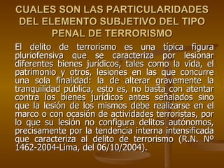 CUALES SON LAS PARTICULARIDADES
 DEL ELEMENTO SUBJETIVO DEL TIPO
       PENAL DE TERRORISMO
El delito de terrorismo es una típica figura
pluriofensiva que se caracteriza por lesionar
diferentes bienes jurídicos, tales como la vida, el
patrimonio y otros, lesiones en las que concurre
una sola finalidad: la de alterar gravemente la
tranquilidad pública, esto es, no basta con atentar
contra los bienes jurídicos antes señalados sino
que la lesión de los mismos debe realizarse en el
marco o con ocasión de actividades terroristas, por
lo que su lesión no configura delitos autónomos,
precisamente por la tendencia interna intensificada
que caracteriza al delito de terrorismo (R.N. Nº
1462-2004-Lima, del 06/10/2004).
 