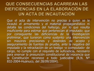 QUE CONSECUENCIAS ACARREAN LAS
DIEFICIENCIAS EN LA ELABORACIÓN DE
      UN ACTA DE INCAUTACIÓN
Que el acta de intervención no precisa a quien se le
incautó el armamento y el material propagandístico ni
detalla las condiciones del hallazgo, por lo que resulta
insuficiente para estimar que pertenecían al imputado; que
por consiguiente las deficiencias de la investigación
preliminar, que tuvieron como sustento una intervención
sin mayores precisiones y deslindes de acopio y
aseguramiento de fuentes de prueba, ante la negativa del
imputado y la retractación de un testigo -o coimputado- de
cargo, no cumple con el requisito de suficiencia, necesario
para enervar la presunción constitucional de inocencia que
la Constitución reconoce a todo justiciable (R.N. Nº
832-2004-Huánuco, del 28/09/2004).
 