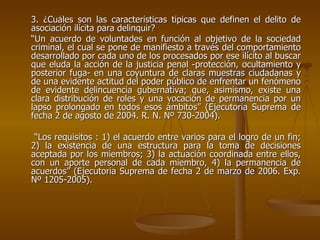3. ¿Cuáles son las características típicas que definen el delito de
asociación ilícita para delinquir?
“Un acuerdo de voluntades en función al objetivo de la sociedad
criminal, el cual se pone de manifiesto a través del comportamiento
desarrollado por cada uno de los procesados por ese ilícito al buscar
que eluda la acción de la justicia penal -protección, ocultamiento y
posterior fuga- en una coyuntura de claras muestras ciudadanas y
de una evidente actitud del poder público de enfrentar un fenómeno
de evidente delincuencia gubernativa; que, asimismo, existe una
clara distribución de roles y una vocación de permanencia por un
lapso prolongado en todos esos ámbitos” (Ejecutoria Suprema de
fecha 2 de agosto de 2004. R. N. Nº 730-2004).

 “Los requisitos : 1) el acuerdo entre varios para el logro de un fin;
2) la existencia de una estructura para la toma de decisiones
aceptada por los miembros; 3) la actuación coordinada entre ellos,
con un aporte personal de cada miembro, 4) la permanencia de
acuerdos” (Ejecutoria Suprema de fecha 2 de marzo de 2006. Exp.
Nº 1205-2005).
 