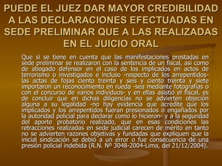 PUEDE EL JUEZ DAR MAYOR CREDIBILIDAD
 A LAS DECLARACIONES EFECTUADAS EN
SEDE PRELIMINAR QUE A LAS REALIZADAS
          EN EL JUICIO ORAL
   Que si se tiene en cuenta que las manifestaciones prestadas en
   sede preliminar se realizaron con la sentencia de un fiscal, así como
   de abogado defensor en el caso de los implicados en actos de
   terrorismo o investigados e incluso -respecto de los arrepentidos-
   las actas de fojas ciento treinta y seis y ciento treinta y siete
   importaron un reconocimiento en rueda -sea mediante fotografías o
   con el concurso de varios individuos- y en ellas asistió el fiscal, es
   de concluir que en dichas diligencias no se advierten objeción
   alguna a su legalidad -no hay evidencia que acredite que los
   implicados y los arrepentidos fueran presionados o engañados por
   la autoridad policial para declarar como lo hicieron- y a la seguridad
   del aporte probatorio realizado, que en esas condiciones las
   retracciones realizadas en sede judicial carecen de mérito en tanto
   no se advierten razones objetivas y fundadas que expliquen que la
   inicial sindicación se debió a un error o fue consecuencia de una
   presión policial indebida (R.N. Nº 3048-2004-Lima, del 21/12/2004).
 