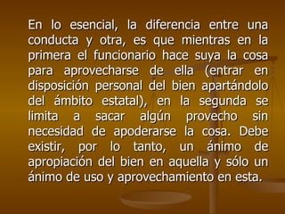 En lo esencial, la diferencia entre una
conducta y otra, es que mientras en la
primera el funcionario hace suya la cosa
para aprovecharse de ella (entrar en
disposición personal del bien apartándolo
del ámbito estatal), en la segunda se
limita a sacar algún provecho sin
necesidad de apoderarse la cosa. Debe
existir, por lo tanto, un ánimo de
apropiación del bien en aquella y sólo un
ánimo de uso y aprovechamiento en esta.
 