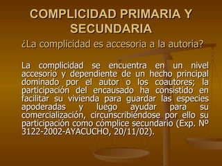 COMPLICIDAD PRIMARIA Y
      SECUNDARIA
¿La complicidad es accesoria a la autoría?

La complicidad se encuentra en un nivel
accesorio y dependiente de un hecho principal
dominado por el autor o los coautores; la
participación del encausado ha consistido en
facilitar su vivienda para guardar las especies
apoderadas      y   luego    ayudar   para    su
comercialización, circunscribiéndose por ello su
participación como cómplice secundario (Exp. Nº
3122-2002-AYACUCHO, 20/11/02).
 