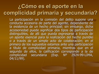 ¿Cómo es el aporte en la
complicidad primaria y secundaria?
  La participación en la comisión del delito supone una
  conducta accesoria de parte del agente, dependiente de
  la existencia de un hecho principal; sin embargo, dicha
  accesoriedad puede significar dos tipos de participación
  distinguibles, de allí que pueda expresarse a través de
  un aporte esencial para la realización del hecho punible
  o a través de un simple acto de colaboración; en el
  primero de los supuestos estamos ante una participación
  a título de complicidad primaria, mientras que en el
  segundo de ellos, la calificación corresponde a la de
  complicidad secundaria (Exp. Nº 2924-99-LIMA,
  04/11/99).
 
