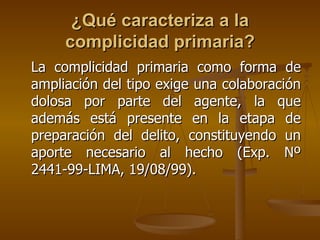¿Qué caracteriza a la
     complicidad primaria?
La complicidad primaria como forma de
ampliación del tipo exige una colaboración
dolosa por parte del agente, la que
además está presente en la etapa de
preparación del delito, constituyendo un
aporte necesario al hecho (Exp. Nº
2441-99-LIMA, 19/08/99).
 