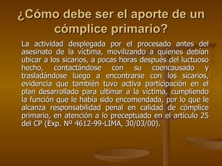 ¿Cómo debe ser el aporte de un
    cómplice primario?
La actividad desplegada por el procesado antes del
asesinato de la víctima, movilizando a quienes debían
ubicar a los sicarios, a pocas horas después del luctuoso
hecho, contactándose con su coencausado y
trasladándose luego a encontrarse con los sicarios,
evidencia que también tuvo activa participación en el
plan desarrollado para ultimar a la víctima, cumpliendo
la función que le había sido encomendada, por lo que le
alcanza responsabilidad penal en calidad de cómplice
primario, en atención a lo preceptuado en el artículo 25
del CP (Exp. Nº 4612-99-LIMA, 30/03/00).
 