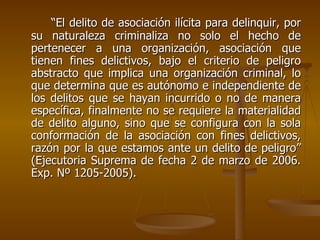 “El delito de asociación ilícita para delinquir, por
su naturaleza criminaliza no solo el hecho de
pertenecer a una organización, asociación que
tienen fines delictivos, bajo el criterio de peligro
abstracto que implica una organización criminal, lo
que determina que es autónomo e independiente de
los delitos que se hayan incurrido o no de manera
específica, finalmente no se requiere la materialidad
de delito alguno, sino que se configura con la sola
conformación de la asociación con fines delictivos,
razón por la que estamos ante un delito de peligro”
(Ejecutoria Suprema de fecha 2 de marzo de 2006.
Exp. Nº 1205-2005).
 