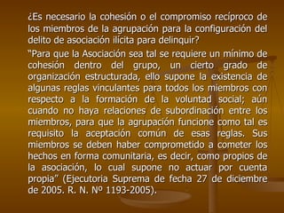 ¿Es necesario la cohesión o el compromiso recíproco de
los miembros de la agrupación para la configuración del
delito de asociación ilícita para delinquir?
“Para que la Asociación sea tal se requiere un mínimo de
cohesión dentro del grupo, un cierto grado de
organización estructurada, ello supone la existencia de
algunas reglas vinculantes para todos los miembros con
respecto a la formación de la voluntad social; aún
cuando no haya relaciones de subordinación entre los
miembros, para que la agrupación funcione como tal es
requisito la aceptación común de esas reglas. Sus
miembros se deben haber comprometido a cometer los
hechos en forma comunitaria, es decir, como propios de
la asociación, lo cual supone no actuar por cuenta
propia” (Ejecutoria Suprema de fecha 27 de diciembre
de 2005. R. N. Nº 1193-2005).
 
