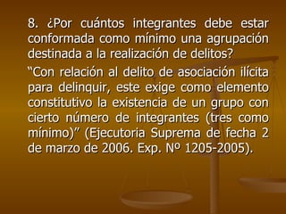 8. ¿Por cuántos integrantes debe estar
conformada como mínimo una agrupación
destinada a la realización de delitos?
“Con relación al delito de asociación ilícita
para delinquir, este exige como elemento
constitutivo la existencia de un grupo con
cierto número de integrantes (tres como
mínimo)” (Ejecutoria Suprema de fecha 2
de marzo de 2006. Exp. Nº 1205-2005).
 