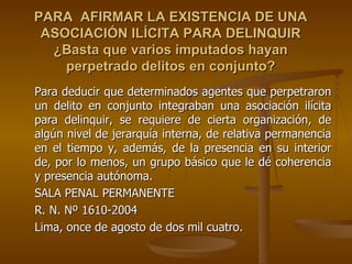 PARA AFIRMAR LA EXISTENCIA DE UNA
 ASOCIACIÓN ILÍCITA PARA DELINQUIR
  ¿Basta que varios imputados hayan
    perpetrado delitos en conjunto?
Para deducir que determinados agentes que perpetraron
un delito en conjunto integraban una asociación ilícita
para delinquir, se requiere de cierta organización, de
algún nivel de jerarquía interna, de relativa permanencia
en el tiempo y, además, de la presencia en su interior
de, por lo menos, un grupo básico que le dé coherencia
y presencia autónoma.
SALA PENAL PERMANENTE
R. N. Nº 1610-2004
Lima, once de agosto de dos mil cuatro.
 