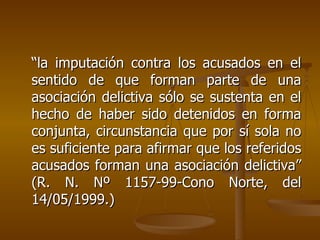 “la imputación contra los acusados en el
sentido de que forman parte de una
asociación delictiva sólo se sustenta en el
hecho de haber sido detenidos en forma
conjunta, circunstancia que por sí sola no
es suficiente para afirmar que los referidos
acusados forman una asociación delictiva”
(R. N. Nº 1157-99-Cono Norte, del
14/05/1999.)
 