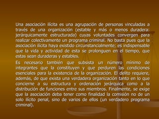 Una asociación ilícita es una agrupación de personas vinculadas a
través de una organización (estable y más o menos duradera:
jerárquicamente estructurada) cuyas voluntades convergen para
realizar colectivamente un programa criminal. No basta pues que la
asociación ilícita haya existido circunstancialmente; es indispensable
que la vida y actividad de esta se prolonguen en el tiempo, que
estas sean duraderas y estables.
Es necesario también que subsista un número mínimo de
integrantes que la constituyen y que perduren las condiciones
esenciales para la existencia de la organización. El delito requiere,
además, de que exista una verdadera organización tanto en lo que
concierne a su estructura y ordenación jerárquica como a la
distribución de funciones entre sus miembros. Finalmente, se exige
que la asociación deba tener como finalidad la comisión no de un
solo ilícito penal, sino de varios de ellos (un verdadero programa
criminal).
 