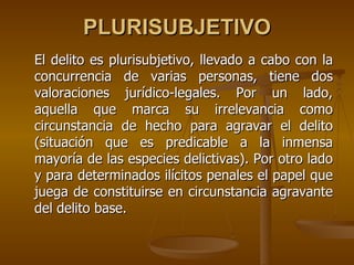 PLURISUBJETIVO
El delito es plurisubjetivo, llevado a cabo con la
concurrencia de varias personas, tiene dos
valoraciones jurídico-legales. Por un lado,
aquella que marca su irrelevancia como
circunstancia de hecho para agravar el delito
(situación que es predicable a la inmensa
mayoría de las especies delictivas). Por otro lado
y para determinados ilícitos penales el papel que
juega de constituirse en circunstancia agravante
del delito base.
 