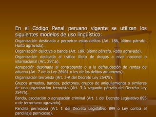 En el Código Penal peruano vigente se utilizan los
siguientes modelos de uso lingüístico:
Organización destinada a perpetrar estos delitos (Art. 186, último párrafo.
Hurto agravado).
Organización delictiva o banda (Art. 189. último párrafo. Robo agravado).
Organización dedicada al tráfico ilícito de drogas a nivel nacional o
internacional (Art. 297.6).
Agrupación destinada al contrabando o a la defraudación de rentas de
aduana (Art. 7 de la Ley 26461 o ley de los delitos aduaneros).
Organización terrorista (Art. 3-A del Decreto Ley 25475).
Grupos armados, bandas, pelotones, grupos de aniquilamiento o similares
de una organización terrorista (Art. 3-A segundo párrafo del Decreto Ley
25475).
Banda, asociación o agrupación criminal (Art. 1 del Decreto Legislativo 895
o de terrorismo agravado).
Pandilla perniciosa (Art. 1 del Decreto Legislativo 899 o Ley contra el
pandillaje pernicioso).
 